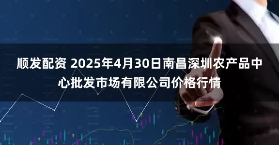 顺发配资 2025年4月30日南昌深圳农产品中心批发市场有限公司价格行情