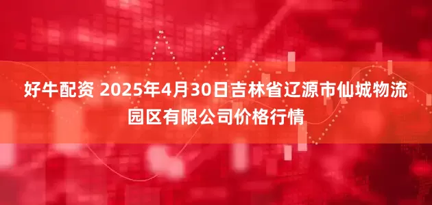 好牛配资 2025年4月30日吉林省辽源市仙城物流园区有限公司价格行情