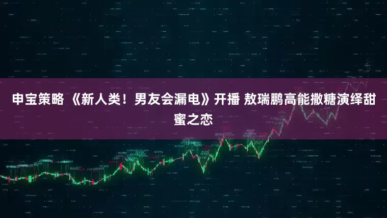 申宝策略 《新人类！男友会漏电》开播 敖瑞鹏高能撒糖演绎甜蜜之恋
