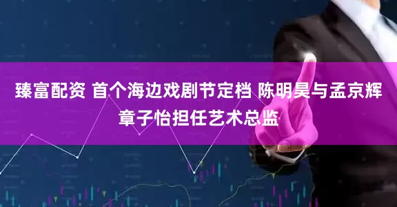 臻富配资 首个海边戏剧节定档 陈明昊与孟京辉章子怡担任艺术总监