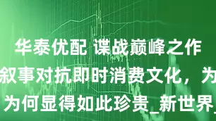 华泰优配 谍战巅峰之作：七十集慢叙事对抗即时消费文化，为何显得如此珍贵_新世界_时代_金海