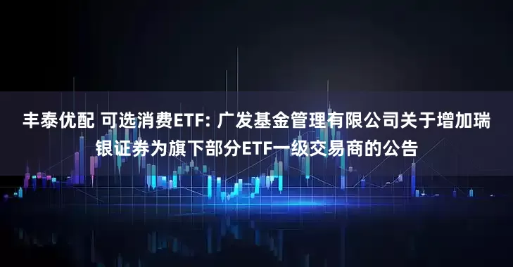 丰泰优配 可选消费ETF: 广发基金管理有限公司关于增加瑞银证券为旗下部分ETF一级交易商的公告