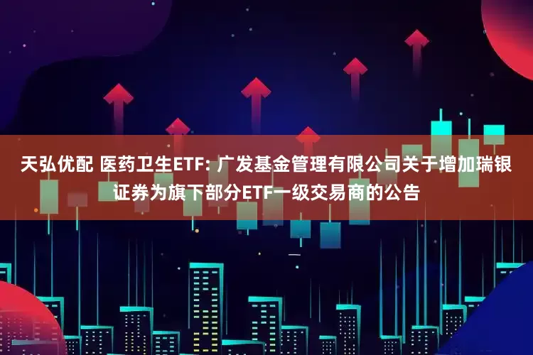 天弘优配 医药卫生ETF: 广发基金管理有限公司关于增加瑞银证券为旗下部分ETF一级交易商的公告