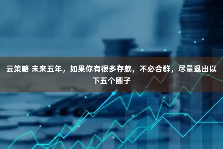云策略 未来五年，如果你有很多存款，不必合群，尽量退出以下五个圈子