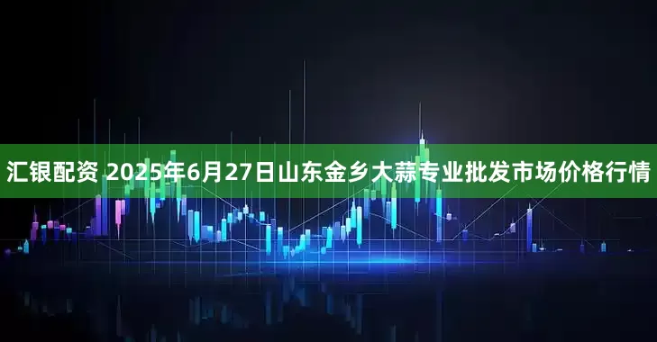 汇银配资 2025年6月27日山东金乡大蒜专业批发市场价格行情