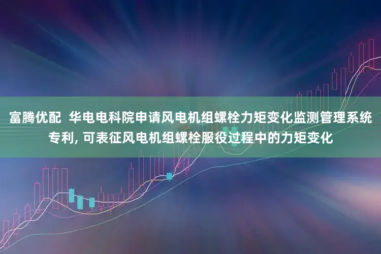 富腾优配  华电电科院申请风电机组螺栓力矩变化监测管理系统专利, 可表征风电机组螺栓服役过程中的力矩变化