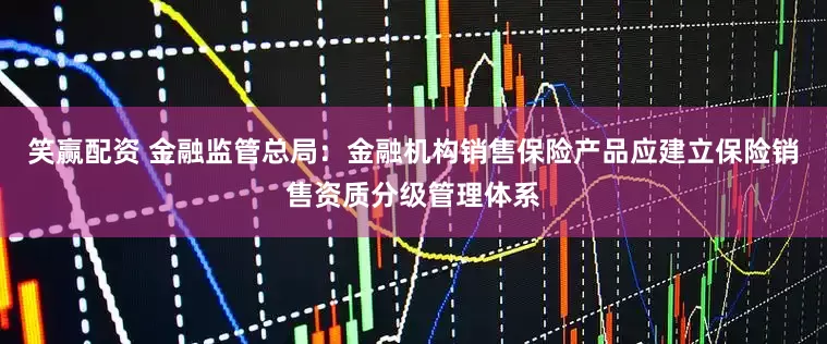 笑赢配资 金融监管总局：金融机构销售保险产品应建立保险销售资质分级管理体系
