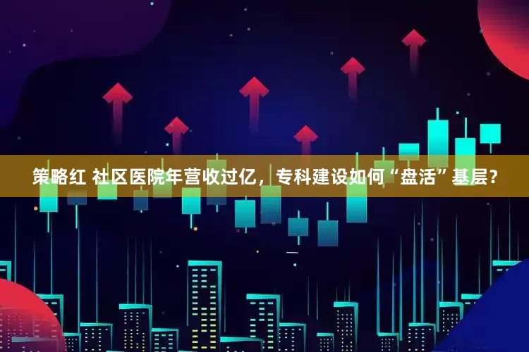 策略红 社区医院年营收过亿，专科建设如何“盘活”基层？