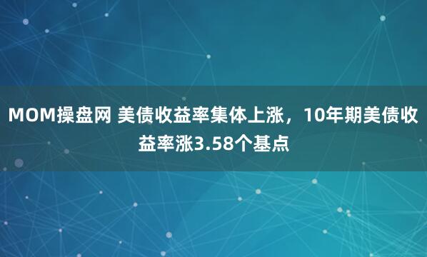 MOM操盘网 美债收益率集体上涨，10年期美债收益率涨3.58个基点