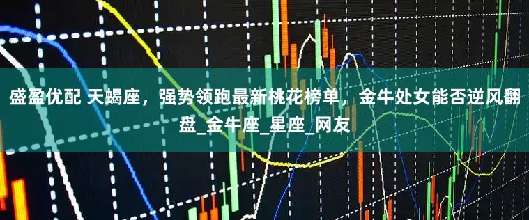 盛盈优配 天蝎座，强势领跑最新桃花榜单，金牛处女能否逆风翻盘_金牛座_星座_网友