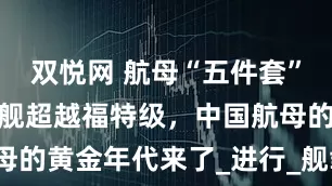 双悦网 航母“五件套”到位，福建舰超越福特级，中国航母的黄金年代来了_进行_舰载机_编队