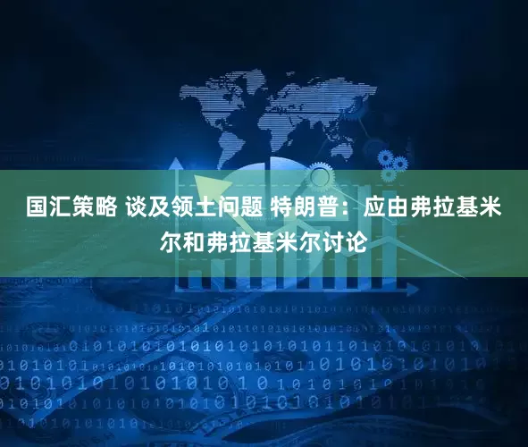 国汇策略 谈及领土问题 特朗普：应由弗拉基米尔和弗拉基米尔讨论