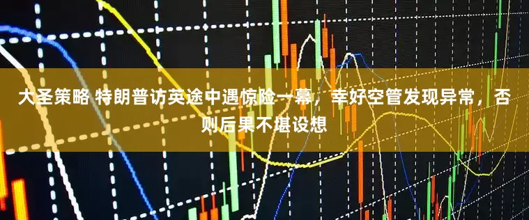 大圣策略 特朗普访英途中遇惊险一幕，幸好空管发现异常，否则后果不堪设想