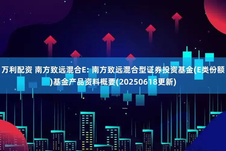 万利配资 南方致远混合E: 南方致远混合型证券投资基金(E类份额)基金产品资料概要(20250618更新)
