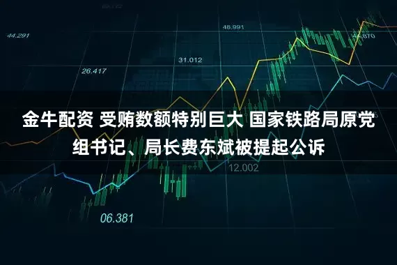 金牛配资 受贿数额特别巨大 国家铁路局原党组书记、局长费东斌被提起公诉