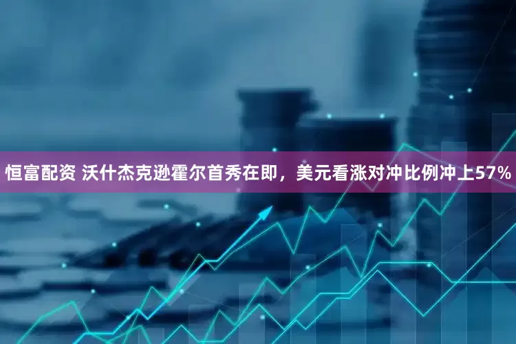 恒富配资 沃什杰克逊霍尔首秀在即，美元看涨对冲比例冲上57%