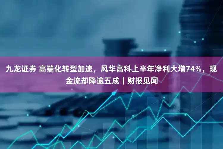 九龙证券 高端化转型加速，风华高科上半年净利大增74%，现金流却降逾五成｜财报见闻