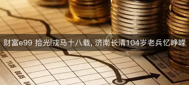 财富e99 拾光|戎马十八载, 济南长清104岁老兵忆峥嵘